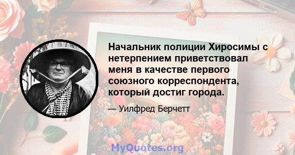 Начальник полиции Хиросимы с нетерпением приветствовал меня в качестве первого союзного корреспондента, который достиг города.