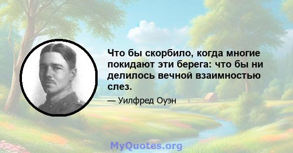 Что бы скорбило, когда многие покидают эти берега: что бы ни делилось вечной взаимностью слез.