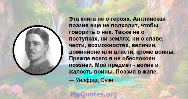 Эта книга не о героях. Английская поэзия еще не подходит, чтобы говорить о них. Также не о поступках, ни землях, ни о славе, чести, возможностях, величии, доминионе или власти, кроме войны. Прежде всего я не обеспокоен