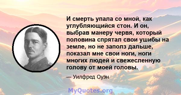 И смерть упала со мной, как углубляющийся стон. И он, выбрав манеру червя, который половина спрятал свои ушибы на земле, но не заполз дальше, показал мне свои ноги, ноги многих людей и свежесленную голову от моей головы.