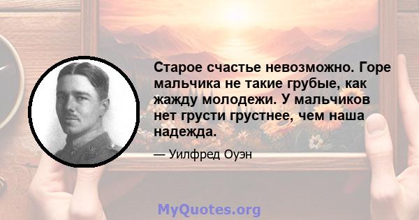 Старое счастье невозможно. Горе мальчика не такие грубые, как жажду молодежи. У мальчиков нет грусти грустнее, чем наша надежда.