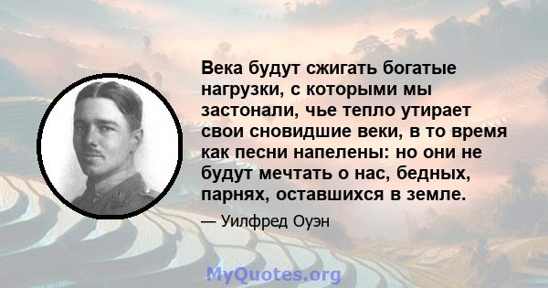 Века будут сжигать богатые нагрузки, с которыми мы застонали, чье тепло утирает свои сновидшие веки, в то время как песни напелены: но они не будут мечтать о нас, бедных, парнях, оставшихся в земле.