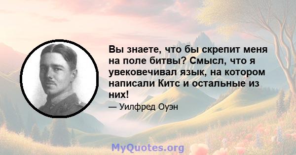 Вы знаете, что бы скрепит меня на поле битвы? Смысл, что я увековечивал язык, на котором написали Китс и остальные из них!