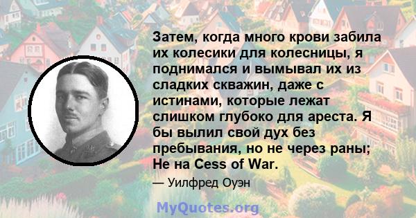 Затем, когда много крови забила их колесики для колесницы, я поднимался и вымывал их из сладких скважин, даже с истинами, которые лежат слишком глубоко для ареста. Я бы вылил свой дух без пребывания, но не через раны;