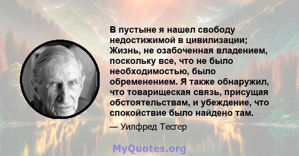 В пустыне я нашел свободу недостижимой в цивилизации; Жизнь, не озабоченная владением, поскольку все, что не было необходимостью, было обременением. Я также обнаружил, что товарищеская связь, присущая обстоятельствам, и 