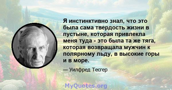 Я инстинктивно знал, что это была сама твердость жизни в пустыне, которая привлекла меня туда - это была та же тяга, которая возвращала мужчин к полярному льду, в высокие горы и в море.