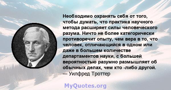 Необходимо охранять себя от того, чтобы думать, что практика научного метода расширяет силы человеческого разума. Ничто не более категорически противоречит опыту, чем вера в то, что человек, отличающийся в одном или