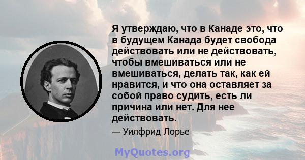 Я утверждаю, что в Канаде это, что в будущем Канада будет свобода действовать или не действовать, чтобы вмешиваться или не вмешиваться, делать так, как ей нравится, и что она оставляет за собой право судить, есть ли