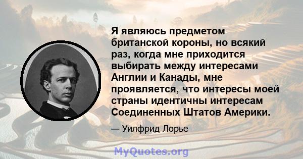 Я являюсь предметом британской короны, но всякий раз, когда мне приходится выбирать между интересами Англии и Канады, мне проявляется, что интересы моей страны идентичны интересам Соединенных Штатов Америки.