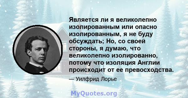 Является ли я великолепно изолированным или опасно изолированным, я не буду обсуждать; Но, со своей стороны, я думаю, что великолепно изолированно, потому что изоляция Англии происходит от ее превосходства.