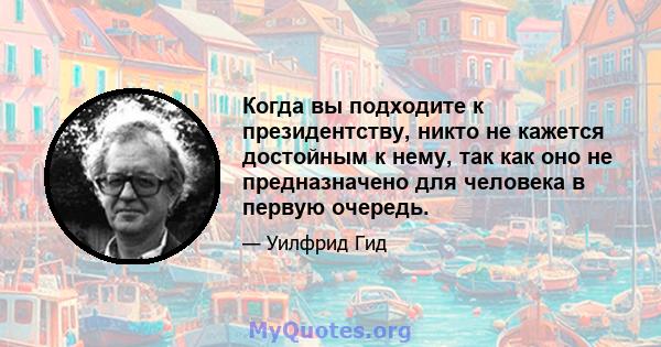 Когда вы подходите к президентству, никто не кажется достойным к нему, так как оно не предназначено для человека в первую очередь.