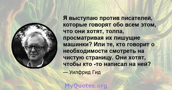 Я выступаю против писателей, которые говорят обо всем этом, что они хотят, толпа, просматривая их пишущие машинки? Или те, кто говорит о необходимости смотреть на чистую страницу. Они хотят, чтобы кто -то написал на ней?