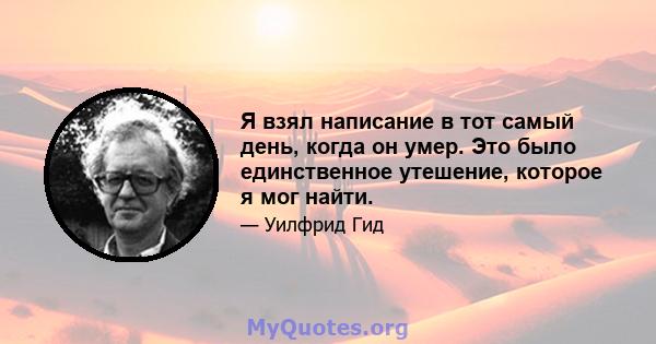 Я взял написание в тот самый день, когда он умер. Это было единственное утешение, которое я мог найти.