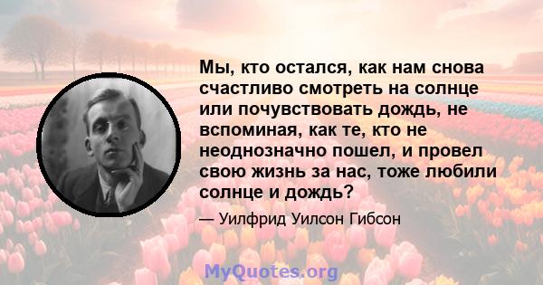 Мы, кто остался, как нам снова счастливо смотреть на солнце или почувствовать дождь, не вспоминая, как те, кто не неоднозначно пошел, и провел свою жизнь за нас, тоже любили солнце и дождь?