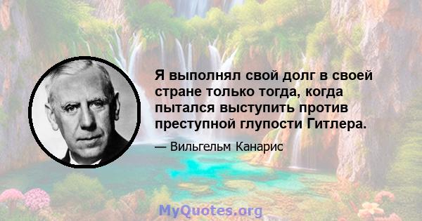 Я выполнял свой долг в своей стране только тогда, когда пытался выступить против преступной глупости Гитлера.