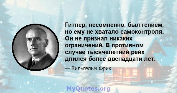 Гитлер, несомненно, был гением, но ему не хватало самоконтроля. Он не признал никаких ограничений. В противном случае тысячелетний рейх длился более двенадцати лет.