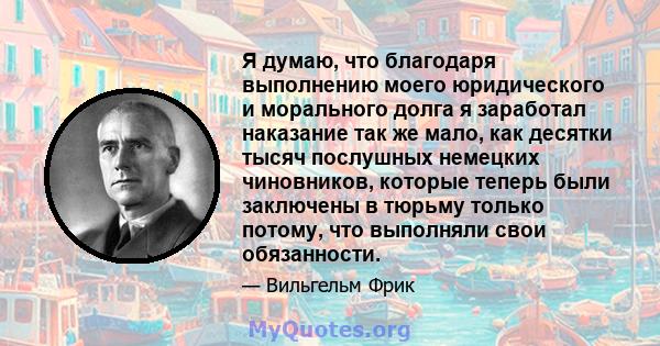 Я думаю, что благодаря выполнению моего юридического и морального долга я заработал наказание так же мало, как десятки тысяч послушных немецких чиновников, которые теперь были заключены в тюрьму только потому, что