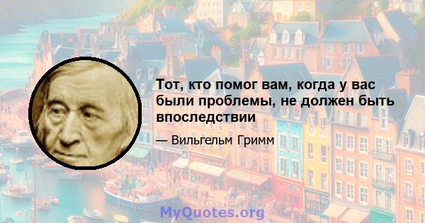 Тот, кто помог вам, когда у вас были проблемы, не должен быть впоследствии