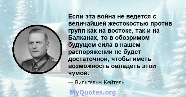 Если эта война не ведется с величайшей жестокостью против групп как на востоке, так и на Балканах, то в обозримом будущем сила в нашем распоряжении не будет достаточной, чтобы иметь возможность овладеть этой чумой.