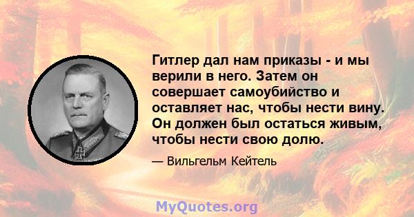 Гитлер дал нам приказы - и мы верили в него. Затем он совершает самоубийство и оставляет нас, чтобы нести вину. Он должен был остаться живым, чтобы нести свою долю.