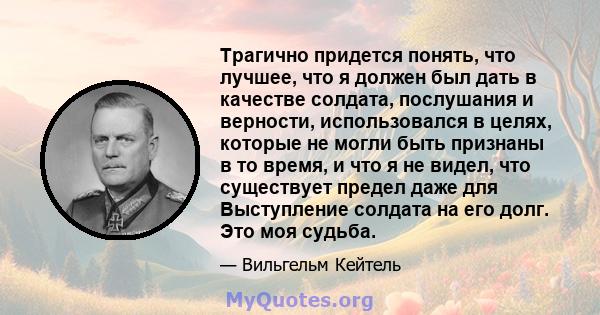 Трагично придется понять, что лучшее, что я должен был дать в качестве солдата, послушания и верности, использовался в целях, которые не могли быть признаны в то время, и что я не видел, что существует предел даже для