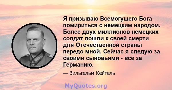 Я призываю Всемогущего Бога помириться с немецким народом. Более двух миллионов немецких солдат пошли к своей смерти для Отечественной страны передо мной. Сейчас я следую за своими сыновьями - все за Германию.