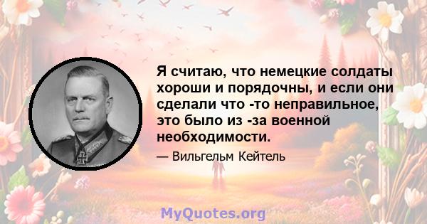 Я считаю, что немецкие солдаты хороши и порядочны, и если они сделали что -то неправильное, это было из -за военной необходимости.