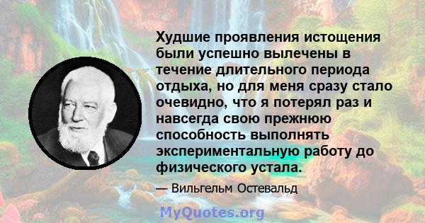 Худшие проявления истощения были успешно вылечены в течение длительного периода отдыха, но для меня сразу стало очевидно, что я потерял раз и навсегда свою прежнюю способность выполнять экспериментальную работу до