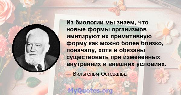 Из биологии мы знаем, что новые формы организмов имитируют их примитивную форму как можно более близко, поначалу, хотя и обязаны существовать при измененных внутренних и внешних условиях.