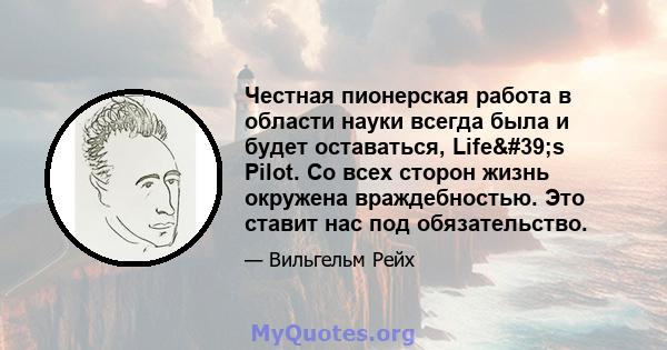 Честная пионерская работа в области науки всегда была и будет оставаться, Life's Pilot. Со всех сторон жизнь окружена враждебностью. Это ставит нас под обязательство.