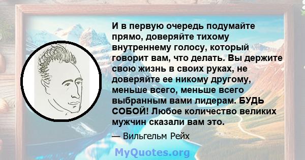 И в первую очередь подумайте прямо, доверяйте тихому внутреннему голосу, который говорит вам, что делать. Вы держите свою жизнь в своих руках, не доверяйте ее никому другому, меньше всего, меньше всего выбранным вами