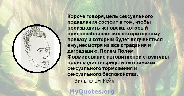 Короче говоря, цель сексуального подавления состоит в том, чтобы производить человека, который приспосабливается к авторитарному приказу и который будет подчиняться ему, несмотря на все страдания и деградацию. Полем