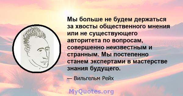 Мы больше не будем держаться за хвосты общественного мнения или не существующего авторитета по вопросам, совершенно неизвестным и странным. Мы постепенно станем экспертами в мастерстве знания будущего.