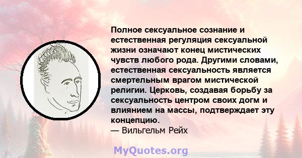 Полное сексуальное сознание и естественная регуляция сексуальной жизни означают конец мистических чувств любого рода. Другими словами, естественная сексуальность является смертельным врагом мистической религии. Церковь, 