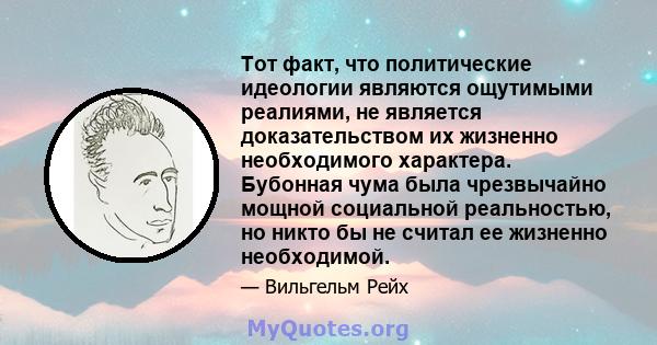 Тот факт, что политические идеологии являются ощутимыми реалиями, не является доказательством их жизненно необходимого характера. Бубонная чума была чрезвычайно мощной социальной реальностью, но никто бы не считал ее