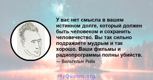 У вас нет смысла в вашем истинном долге, который должен быть человеком и сохранить человечество. Вы так сильно подражаете мудрым и так хорошо. Ваши фильмы и радиопрограммы полны убийств.