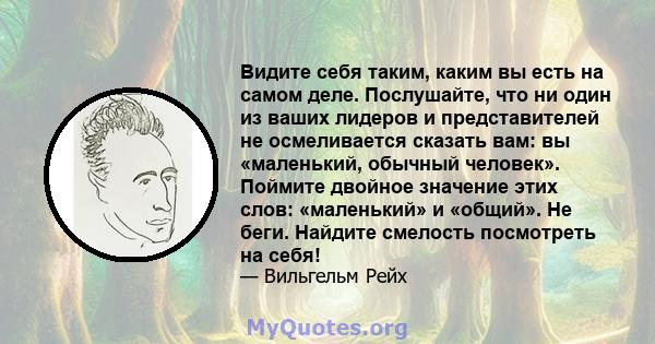 Видите себя таким, каким вы есть на самом деле. Послушайте, что ни один из ваших лидеров и представителей не осмеливается сказать вам: вы «маленький, обычный человек». Поймите двойное значение этих слов: «маленький» и