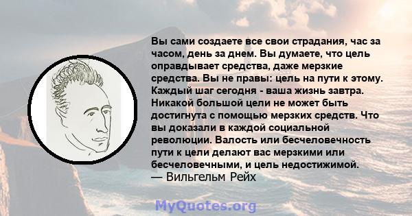 Вы сами создаете все свои страдания, час за часом, день за днем. Вы думаете, что цель оправдывает средства, даже мерзкие средства. Вы не правы: цель на пути к этому. Каждый шаг сегодня - ваша жизнь завтра. Никакой