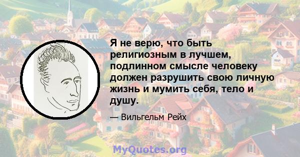 Я не верю, что быть религиозным в лучшем, подлинном смысле человеку должен разрушить свою личную жизнь и мумить себя, тело и душу.