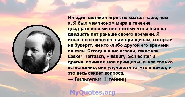 Ни один великий игрок не хватал чаще, чем я. Я был чемпионом мира в течение двадцати восьми лет, потому что я был на двадцать лет раньше своего времени. Я играл по определенным принципам, которые ни Зукертт, ни кто