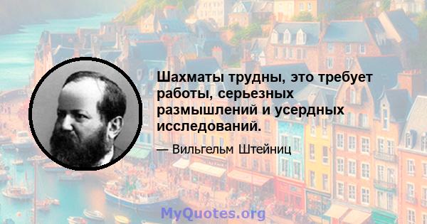 Шахматы трудны, это требует работы, серьезных размышлений и усердных исследований.