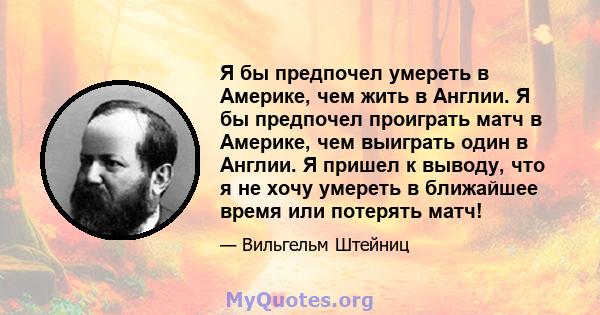 Я бы предпочел умереть в Америке, чем жить в Англии. Я бы предпочел проиграть матч в Америке, чем выиграть один в Англии. Я пришел к выводу, что я не хочу умереть в ближайшее время или потерять матч!