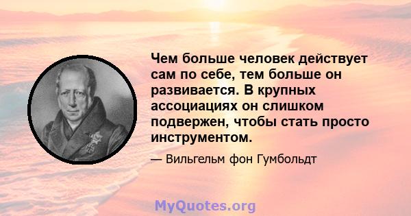 Чем больше человек действует сам по себе, тем больше он развивается. В крупных ассоциациях он слишком подвержен, чтобы стать просто инструментом.