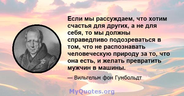 Если мы рассуждаем, что хотим счастья для других, а не для себя, то мы должны справедливо подозреваться в том, что не распознавать человеческую природу за то, что она есть, и желать превратить мужчин в машины.