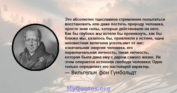 Это абсолютно тщеславное стремление попытаться восстановить или даже постичь природу человека, просто зная силы, которые действовали на него. Как бы глубоко мы хотели бы проникнуть, как бы близко мы, казалось бы,