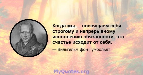 Когда мы ... посвящаем себя строгому и непрерывному исполнению обязанности, это счастье исходит от себя.