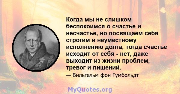 Когда мы не слишком беспокоимся о счастье и несчастье, но посвящаем себя строгим и неуместному исполнению долга, тогда счастье исходит от себя - нет, даже выходит из жизни проблем, тревог и лишений.