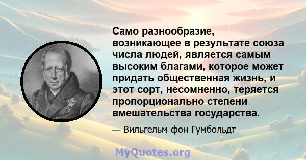 Само разнообразие, возникающее в результате союза числа людей, является самым высоким благами, которое может придать общественная жизнь, и этот сорт, несомненно, теряется пропорционально степени вмешательства