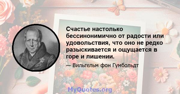 Счастье настолько бессинонимично от радости или удовольствия, что оно не редко разыскивается и ощущается в горе и лишении.