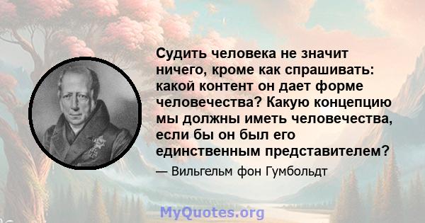 Судить человека не значит ничего, кроме как спрашивать: какой контент он дает форме человечества? Какую концепцию мы должны иметь человечества, если бы он был его единственным представителем?